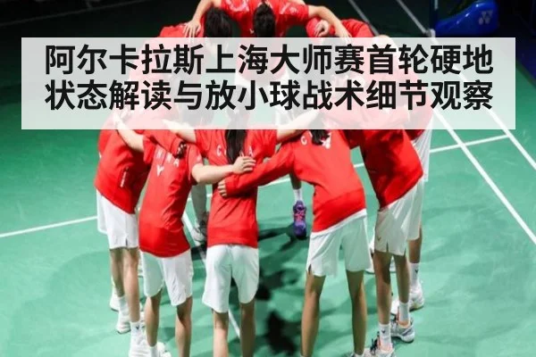 阿尔卡拉斯上海大师赛首轮硬地状态解读与放小球战术细节观察